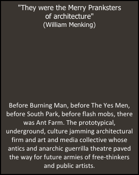 "They were the Merry Pranksters 
of architecture"
(William Menking)







Before Burning Man, before The Yes Men, before South Park, before flash mobs, there was Ant Farm. The prototypical, underground, culture jamming architectural firm and art and media collective whose antics and anarchic guerrilla theatre paved the way for future armies of free-thinkers 
and public artists.
￼
￼
